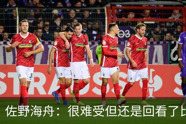 佐野海舟：很难受但还是回看了比赛；巴西球员能一瞬间扭转局势