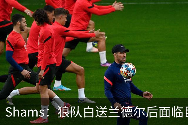 Shams：狼队白送兰德尔后面临巨大舆论压力 必须引进球星安抚华子